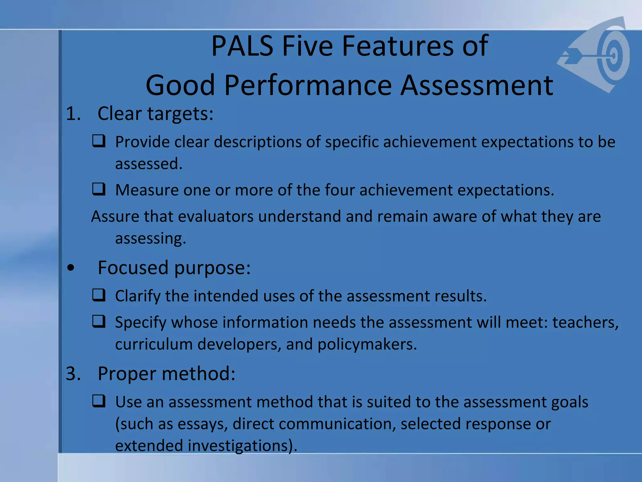 PALS Five Features of  Good Performance Assessment  Clear targets:  Provide clear descriptions of specific achievement expectations to be assessed. Measure one or more of the four achievement expectations. Assure that evaluators understand and remain aware of what they are assessing. Focused purpose:  Clarify the intended uses of the assessment results.  Specify whose information needs the assessment will meet: teachers, curriculum developers, and policymakers. Proper method: Use an assessment method that is suited to the assessment goals (such as essays, direct communication, selected response or extended investigations). 