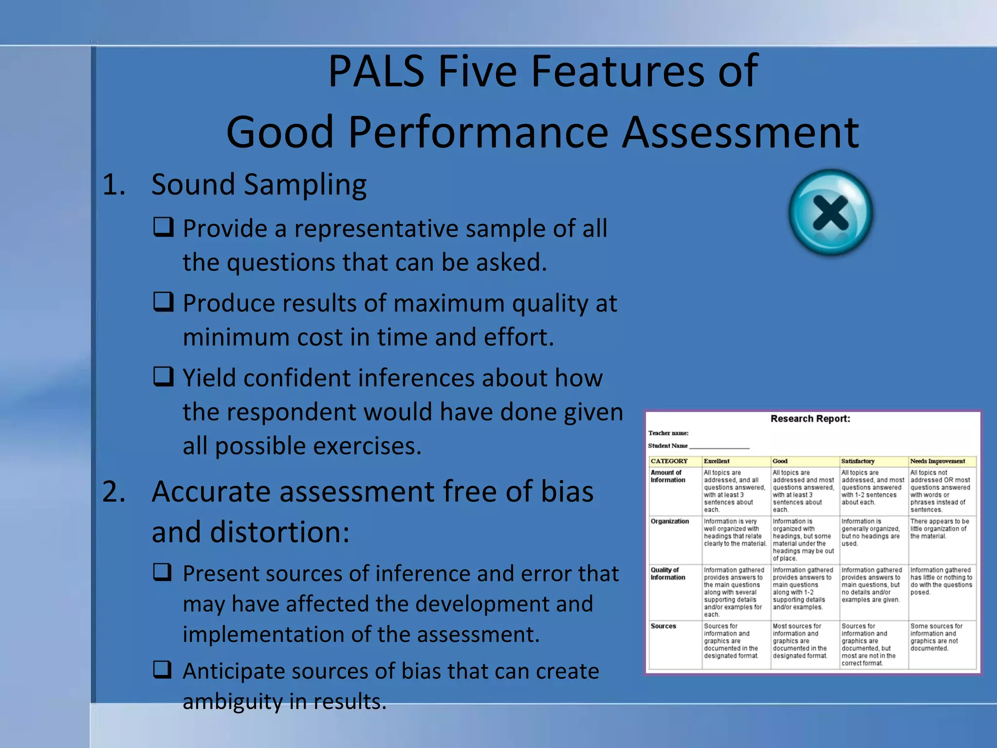 PALS Five Features of  Good Performance Assessment  Sound Sampling Provide a representative sample of all the questions that can be asked. Produce results of maximum quality at minimum cost in time and effort. Yield confident inferences about how the respondent would have done given all possible exercises. Accurate assessment free of bias and distortion: Present sources of inference and error that may have affected the development and implementation of the assessment. Anticipate sources of bias that can create ambiguity in results. 