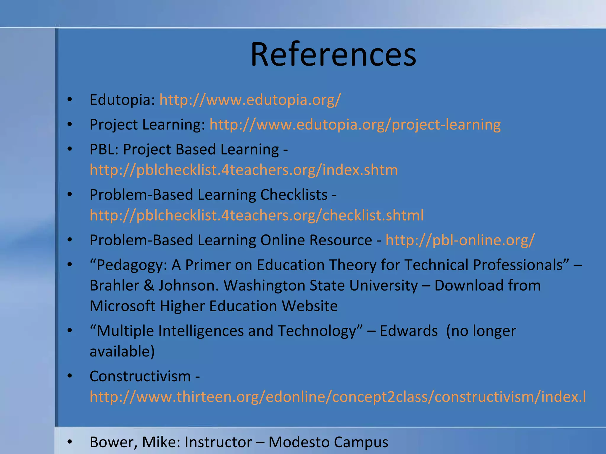References Edutopia:  http://www.edutopia.org/   Project Learning:  http://www.edutopia.org/project-learning   PBL: Project Based Learning -  http://pblchecklist.4teachers.org/index.shtm Problem-Based Learning Checklists -  http://pblchecklist.4teachers.org/checklist.shtml   Problem-Based Learning Online Resource -  http://pbl-online.org/   “ Pedagogy: A Primer on Education Theory for Technical Professionals” – Brahler & Johnson. Washington State University – Download from Microsoft Higher Education Website “ Multiple Intelligences and Technology” – Edwards  (no longer available) Constructivism -  http://www.thirteen.org/edonline/concept2class/constructivism/index.html   Bower, Mike: Instructor – Modesto Campus 