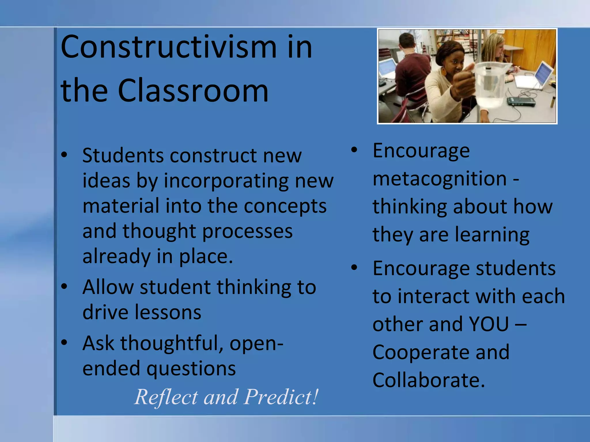 Constructivism in  the Classroom Students construct new ideas by incorporating new material into the concepts and thought processes already in place. Allow student thinking to drive lessons Ask thoughtful, open-ended questions Encourage metacognition - thinking about how they are learning Encourage students to interact with each other and YOU – Cooperate and Collaborate. Reflect and Predict! 