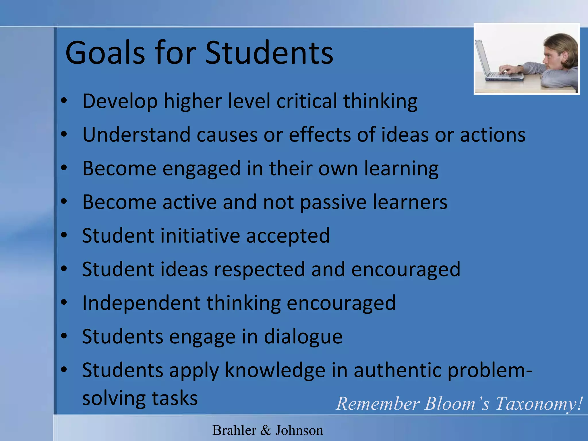 Goals for Students Develop higher level critical thinking Understand causes or effects of ideas or actions Become engaged in their own learning Become active and not passive learners Student initiative accepted Student ideas respected and encouraged Independent thinking encouraged Students engage in dialogue Students apply knowledge in authentic problem-solving tasks Brahler & Johnson Remember Bloom’s Taxonomy! 
