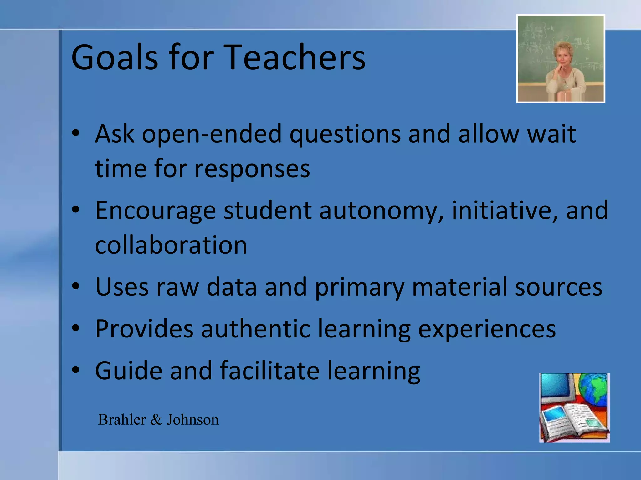 Goals for Teachers Ask open-ended questions and allow wait time for responses Encourage student autonomy, initiative, and collaboration Uses raw data and primary material sources  Provides authentic learning experiences Guide and facilitate learning Brahler & Johnson 