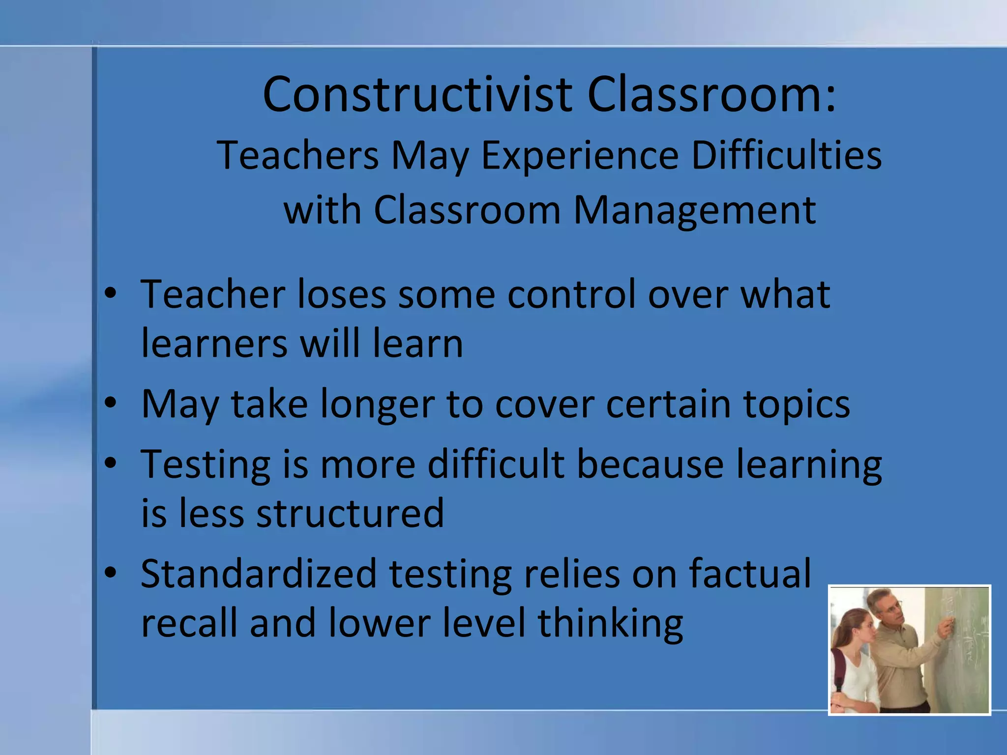 Constructivist Classroom: Teachers May Experience Difficulties with Classroom Management Teacher loses some control over what learners will learn May take longer to cover certain topics Testing is more difficult because learning is less structured Standardized testing relies on factual recall and lower level thinking 