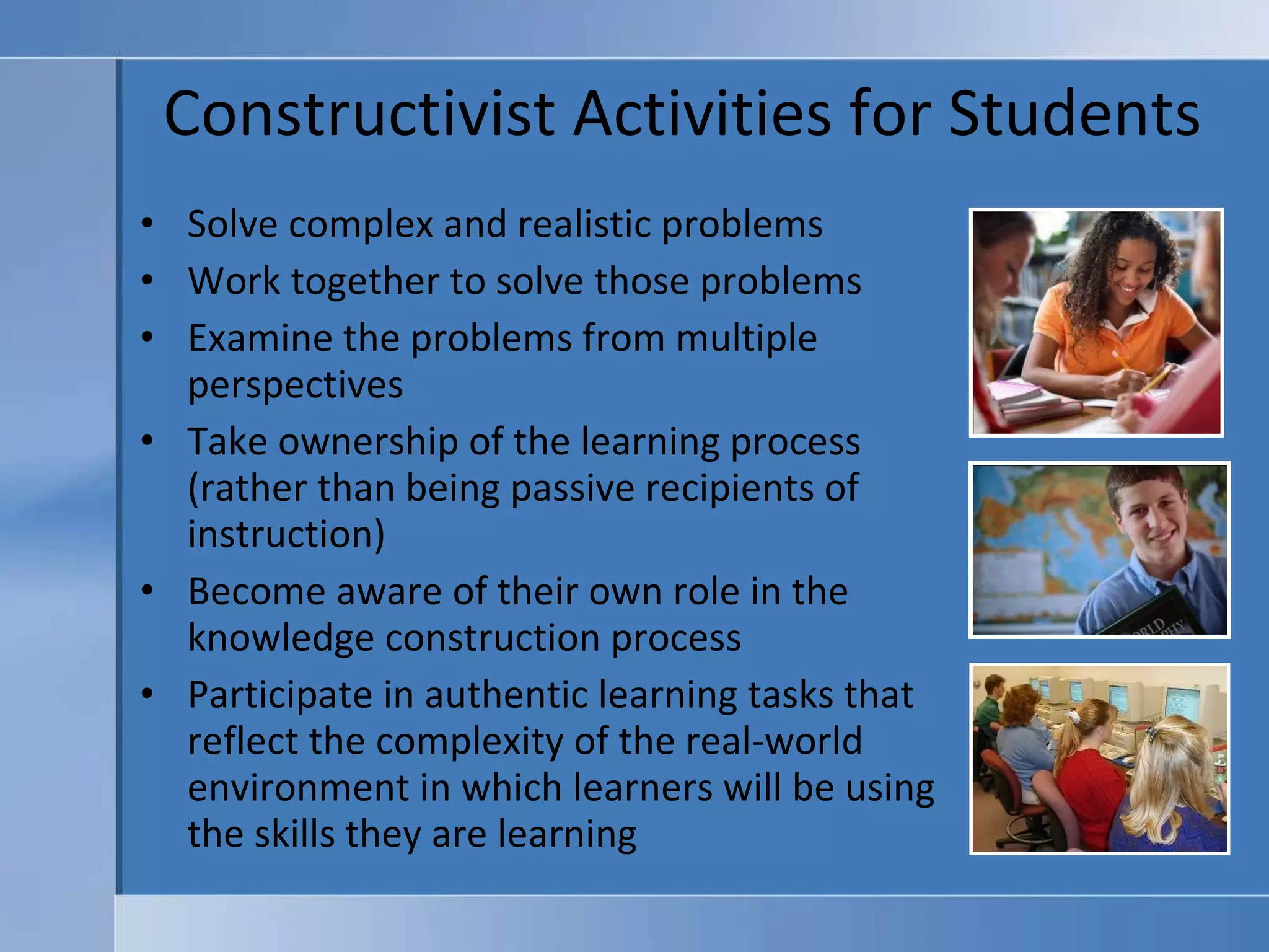 Constructivist Activities for Students Solve complex and realistic problems Work together to solve those problems Examine the problems from multiple perspectives Take ownership of the learning process (rather than being passive recipients of instruction) Become aware of their own role in the knowledge construction process Participate in authentic learning tasks that reflect the complexity of the real-world environment in which learners will be using the skills they are learning 