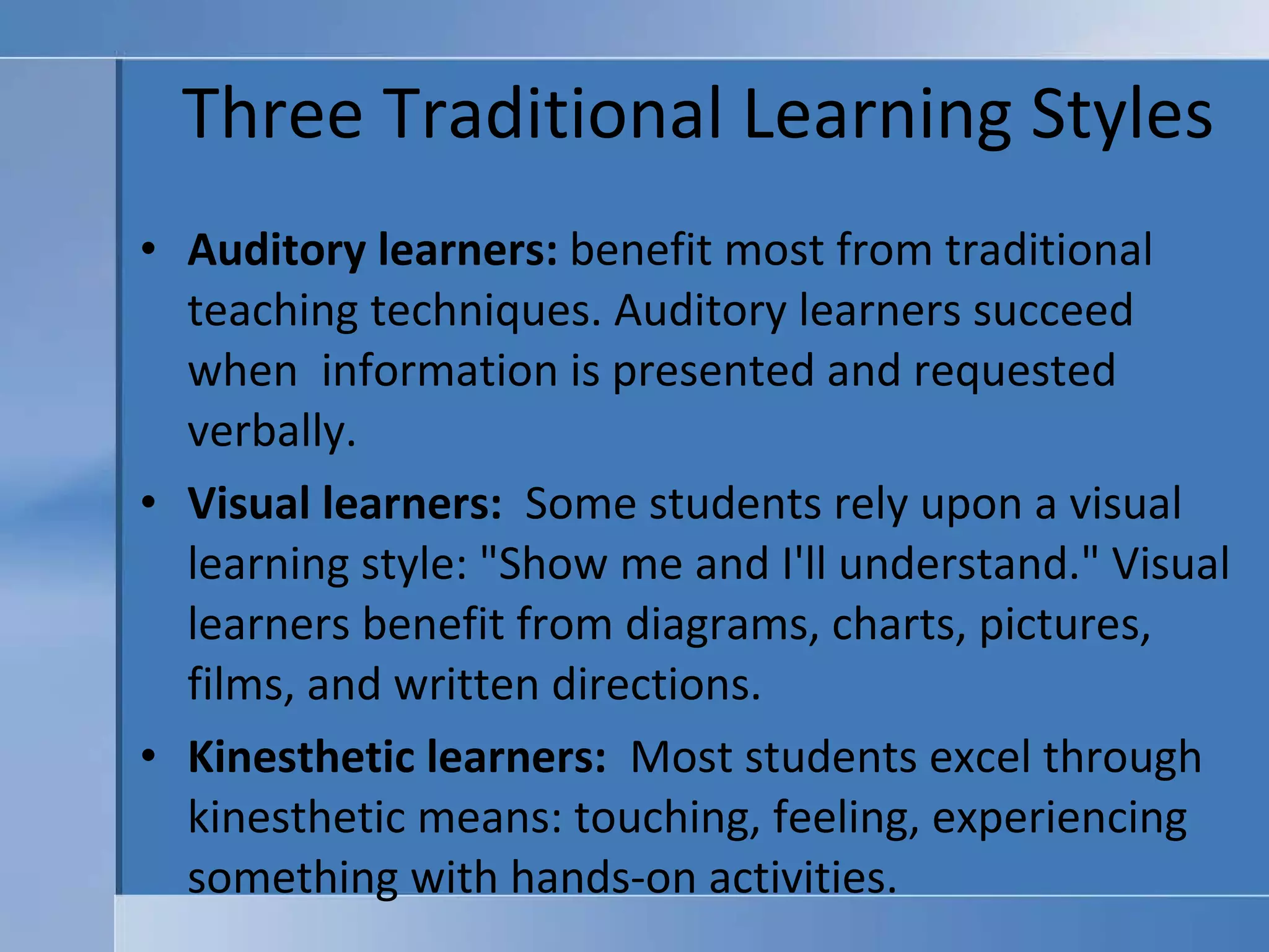 Three Traditional Learning Styles Auditory learners:   benefit most from traditional teaching techniques. Auditory learners succeed when  information is presented and requested verbally.  Visual learners:    Some students rely upon a visual learning style: "Show me and I'll understand." Visual learners benefit from diagrams, charts, pictures, films, and written directions.  Kinesthetic learners:    Most students excel through kinesthetic means: touching, feeling, experiencing something with hands-on activities.    