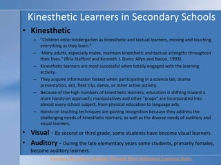 Kinesthetic Learners in Secondary Schools Kinesthetic "Children enter kindergarten as kinesthetic and tactual learners, moving and touching everything as they learn.”  Many adults, especially males, maintain kinesthetic and tactual strengths throughout their lives." (Rita Stafford and Kenneth J. Dunn; Allyn and Bacon, 1993).  Kinesthetic learners are most successful when totally engaged with the learning activity.  They acquire information fastest when participating in a science lab, drama presentation, skit, field trip, dance, or other active activity.  Because of the high numbers of kinesthetic learners, education is shifting toward a more hands-on approach; manipulatives and other "props" are incorporated into almost every school subject, from physical education to language arts.  Hands-on teaching techniques are gaining recognition because they address the challenging needs of kinesthetic learners, as well as the diverse needs of auditory and visual learners.  Visual  -  By second or third grade, some students have become visual learners. Auditory  -  During the late elementary years some students, primarily females, become auditory learners.  Teaching Secondary Students Through Their Individual Learning Styles   