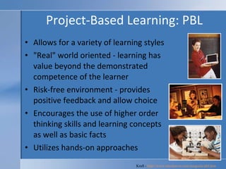 Project-Based Learning: PBL Allows for a variety of learning styles  "Real" world oriented - learning has value beyond the demonstrated competence of the learner  Risk-free environment - provides positive feedback and allow choice  Encourages the use of higher order thinking skills and learning concepts as well as basic facts  Utilizes hands-on approaches  Kraft -  http://www.rmcdenver.com/useguide/pbl.htm   