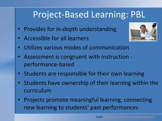 Project-Based Learning: PBL Provides for in-depth understanding  Accessible for all learners  Utilizes various modes of communication  Assessment is congruent with instruction - performance-based  Students are responsible for their own learning  Students have ownership of their learning within the curriculum  Projects promote meaningful learning, connecting new learning to students' past performances  Kraft -  http://www.rmcdenver.com/useguide/pbl.htm   