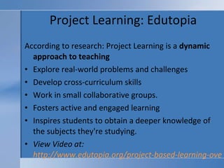 Project Learning: Edutopia According to research: Project Learning is a  dynamic approach to teaching Explore real-world problems and challenges Develop cross-curriculum skills  Work in small collaborative groups.  Fosters active and engaged learning  Inspires students to obtain a deeper knowledge of the subjects they're studying.   View Video at:  http://www.edutopia.org/project-based-learning-overview   