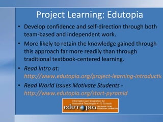 Project Learning: Edutopia Develop confidence and self-direction through both team-based and independent work. More likely to retain the knowledge gained through this approach far more readily than through traditional textbook-centered learning. Read Intro at:  http://www.edutopia.org/project-learning-introduction Read World Issues Motivate Students -  http://www.edutopia.org/start-pyramid   