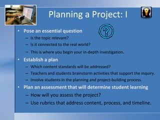Planning a Project: I Pose an essential question Is the topic relevant? Is it connected to the real world? This is where you begin your in-depth investigation . Establish a plan Which content standards will be addressed? Teachers and students brainstorm activities that support the inquiry. Involve students in the planning and project-building process. Plan an assessment that will determine student learning How will you assess the project?  Use rubrics that address content, process, and timeline.  