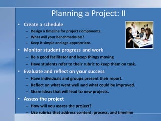 Planning a Project: II Create a schedule Design a timeline for project components.  What will your benchmarks be? Keep it simple and age-appropriate.  Monitor student progress and work Be a good facilitator and keep things moving Have students refer to their rubric to keep them on task. Evaluate and reflect on your success  Have individuals and groups present their report. Reflect on what went well and what could be improved.  Share ideas that will lead to new projects.  Assess the project How will you assess the project?  Use rubrics that address content, process, and timeline 
