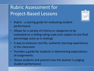 Rubric Assessment for  Project-Based Lessons Rubric - a scoring guide for evaluating student performance Allows for a variety of criteria or categories to be evaluated on a sliding rating scale (not subject to one final percentage score as in testing) A way to measure real-life, authentic learning experiences in the classroom Provides a guide for students in determining expectations of assignments Shows students and parents how the teacher is judging student performance 