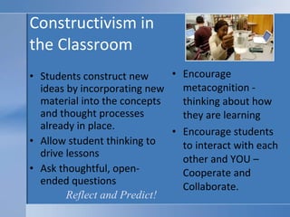 Constructivism in  the Classroom Students construct new ideas by incorporating new material into the concepts and thought processes already in place. Allow student thinking to drive lessons Ask thoughtful, open-ended questions Encourage metacognition - thinking about how they are learning Encourage students to interact with each other and YOU – Cooperate and Collaborate. Reflect and Predict! 