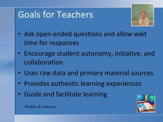 Goals for Teachers Ask open-ended questions and allow wait time for responses Encourage student autonomy, initiative, and collaboration Uses raw data and primary material sources  Provides authentic learning experiences Guide and facilitate learning Brahler & Johnson 