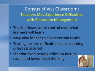 Constructivist Classroom: Teachers May Experience Difficulties with Classroom Management Teacher loses some control over what learners will learn May take longer to cover certain topics Testing is more difficult because learning is less structured Standardized testing relies on factual recall and lower level thinking 