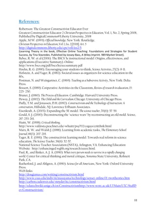 11
References:
Robertson: The Greatest Constructivist Educator Ever
Greatest Constructivist Educator 2 Christian Perspectives in Education, Vol. 1, No. 2, Spring 2008,
Published by DigitalCommons@Liberty University, 2008
Apple, M.W. (1993). Official knowledge. New York: Routledge.
Christian Perspectives in Education, Vol. 1, Iss. 2 [2008], Art. 5
http://digitalcommons.liberty.edu/cpe/vol1/iss2/5
(Learning Theory in the book, Effective Online Teaching: Foundations and Strategies for Student
Success, by Tina Stavredes. Published by Jossey-Bass, A Wiley Imprint. 989 Market Street).
Bybee, R. W. et al (2006). The BSCS 5e instructional model: Origins, effectiveness, and
applications (Executive Summary). Online:
http://www.bscs.org/pdf/bscs5eexecsummary.pdf
Hoehn, R. G. (1990). Encouraging your students to think, Science Activities, 27(2): 8-11.
Hofstein, A. and Yager, R. (1982). Societal issues as organizers for science education in the
80s,
Postman, N. and Weingartner, C. (1969). Teaching as a Subversive Activity, New York: Delta
Press.
Bossert, S. (1989). Cooperative Activities in the Classroom, Review of research in education, 15:
225- 250.
Bruner, J. (1960). The Process of Education. Cambridge: Harvard University Press.
Dewey, J. (1902). The Child and the Curriculum. Chicago: University of Chicago Press.
Duffy, T.M. and Jonassen, D.H. (1992). Constructivism and the Technology of Instruction: A
conversation, Hillsdale, NJ: Lawrence Erlbaum Associates.
Eisenkraft, A. (2003). Expanding the 5E model. The science teacher, 70(6): 57-59.
Gould, S. J. (2000). Deconstructing the "science wars" by reconstructing an old mold. Science,
287: 253-261.
Huitt, W. (1998). Critical thinking.
http://www.valdosta.peachnet.edu/~whuitt/psy702/cogsys/critthnk.html
Marx, R. W. and Walsh J. (1988). Learning from academic tasks, The Elementary School
Journal, 88(3): 207-219.
Yager, R. E. (1991). The constructivist learning model: Towards real reform in science
education, The Science Teacher, 58(6): 52-57.
National Science Teacher Association (NSTA), Arlington, VA. Enhancing Education
Website: http://enhancinged.wgbh.org/research/eeeee.html.
Paul, R., and Binker, A. J. A. (1990). What every person needs to survive in a rapidly changing
world. Center for critical thinking and moral critique, Sonoma State University, Rohnert
Park, CA.
Rutherford, J. and Ahlgren, A. (1990). Science for all Americans, New York: Oxford University
Press.
Web links:
http://dougiamas.com/writing/constructivism.html
http://www.csus.edu/indiv/m/masuyama/technology/sensei_online/01_twotheories.htm
http://carbon.cudenver.edu/~mryder/itc/constructivism.html
http://edutechwiki.unige.ch/en/Constructivismhttp://www.worc.ac.uk/LTMain/LTC/StaffD
ev/Constructivism/.
 