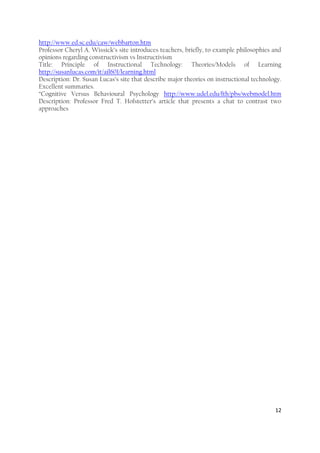 12
http://www.ed.sc.edu/caw/webbarton.htm
Professor Cheryl A. Wissick’s site introduces teachers, briefly, to example philosophies and
opinions regarding constructivism vs Instructivism
Title: Principle of Instructional Technology: Theories/Models of Learning
http://susanlucas.com/it/ail601/learning.html
Description: Dr. Susan Lucas’s site that describe major theories on instructional technology.
Excellent summaries.
“Cognitive Versus Behavioural Psychology http://www.udel.edu/fth/pbs/webmodel.htm
Description: Professor Fred T. Hofstetter’s article that presents a chat to contrast two
approaches
 