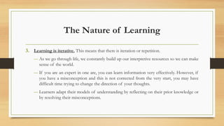 The Nature of Learning
3. Learning is iterative. This means that there is iteration or repetition.
― As we go through life, we constantly build up our interpretive resources so we can make
sense of the world.
― If you are an expert in one are, you can learn information very effectively. However, if
you have a misconception and this is not corrected from the very start, you may have
difficult time trying to change the direction of your thoughts.
― Learners adapt their models of understanding by reflecting on their prior knowledge or
by resolving their misconceptions.
 