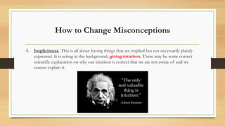 How to Change Misconceptions
4. Implicitness. This is all about having things that are implied but not necessarily plainly
expressed. It is acting in the background, giving intuition. There may be some correct
scientific explanation on why our intuition is correct that we are not aware of and we
cannot explain it.
 