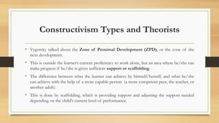 Constructivism Types and Theorists
• Vygotsky talked about the Zone of Proximal Development (ZPD), or the zone of the
next development.
• This is outside the learner’s current proficiency to work alone, but an area where he/she can
make progress if he/she is given sufficient support or scaffolding.
• The difference between what the learner can achieve by himself/herself, and what he/she
can achieve with the help of a more capable person (a more competent peer, the teacher, or
another adult).
• This is done by scaffolding, which is providing support and adjusting the support needed
depending on the child’s current level of performance.
 