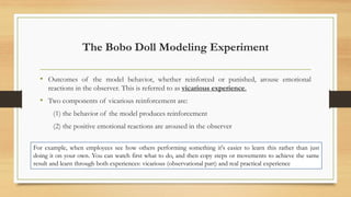 The Bobo Doll Modeling Experiment
• Outcomes of the model behavior, whether reinforced or punished, arouse emotional
reactions in the observer. This is referred to as vicarious experience.
• Two components of vicarious reinforcement are:
(1) the behavior of the model produces reinforcement
(2) the positive emotional reactions are aroused in the observer
For example, when employees see how others performing something it's easier to learn this rather than just
doing it on your own. You can watch first what to do, and then copy steps or movements to achieve the same
result and learn through both experiences: vicarious (observational part) and real practical experience
 