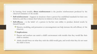 • In learning from models, direct reinforcement is the positive reinforcement produced by the
observer’s imitation of the model.
• Self-reinforcement – happens in situations where a person has established standards for their own
behavior, and they evaluate their behavior in relation to those standards.
• Self-efficacy – is the belief of a person in his/her own ability to produce desired results by
himself/herself.
❖Mastery, modeling, and persuasion or encouragement can help increase the self-efficacy of the
observer.
❖Implications:
▪ Parents and teachers can enrich a child’s environment with models that they would like their
child to emulate.
▪ Adults should focus on what they wish the child would gain, and avoid what they do not want
the child to know.
 