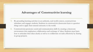 Advantages of Constructivist learning
5. By grounding learning activities in an authentic, real-world context, constructivism
stimulates and engages students. Students in constructivist classrooms learn to question
things and to apply their natural curiousity to the world.
6. Constructivism promotes social and communication skills by creating a classroom
environment that emphasizes collaboration and exchange of ideas. Students must learn
how to articulate their ideas clearly as well as to collaborate on tasks effectively by sharing
in group projects.
 