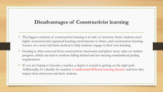 Disadvantages of Constructivist learning
• The biggest criticism of constructivist learning is its lack of structure. Some students need
highly structured and organized learning environments to thrive, and constructivist learning
focuses on a more laid-back method to help students engage in their own learning.
• Grading is often removed from constructivist classrooms and places more value on student
progress, which can lead to students falling behind and not meeting standardized grading
requirements.
• If you are hoping to become a teacher, a degree is crucial to getting on the right path.
Additionally, it’s valuable for teachers to understand different learning theories and how they
impact their classroom and their students.
 