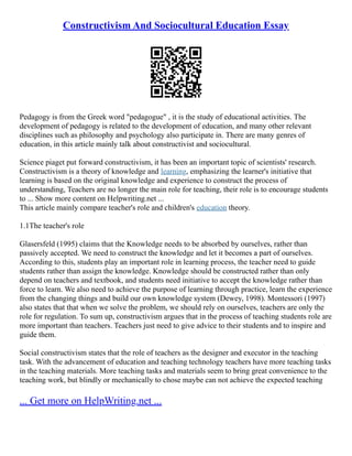 Constructivism And Sociocultural Education Essay
Pedagogy is from the Greek word "pedagogue" , it is the study of educational activities. The
development of pedagogy is related to the development of education, and many other relevant
disciplines such as philosophy and psychology also participate in. There are many genres of
education, in this article mainly talk about constructivist and sociocultural.
Science piaget put forward constructivism, it has been an important topic of scientists' research.
Constructivism is a theory of knowledge and learning, emphasizing the learner's initiative that
learning is based on the original knowledge and experience to construct the process of
understanding, Teachers are no longer the main role for teaching, their role is to encourage students
to ... Show more content on Helpwriting.net ...
This article mainly compare teacher's role and children's education theory.
1.1The teacher's role
Glasersfeld (1995) claims that the Knowledge needs to be absorbed by ourselves, rather than
passively accepted. We need to construct the knowledge and let it becomes a part of ourselves.
According to this, students play an important role in learning process, the teacher need to guide
students rather than assign the knowledge. Knowledge should be constructed rather than only
depend on teachers and textbook, and students need initiative to accept the knowledge rather than
force to learn. We also need to achieve the purpose of learning through practice, learn the experience
from the changing things and build our own knowledge system (Dewey, 1998). Montessori (1997)
also states that that when we solve the problem, we should rely on ourselves, teachers are only the
role for regulation. To sum up, constructivism argues that in the process of teaching students role are
more important than teachers. Teachers just need to give advice to their students and to inspire and
guide them.
Social constructivism states that the role of teachers as the designer and executor in the teaching
task. With the advancement of education and teaching technology teachers have more teaching tasks
in the teaching materials. More teaching tasks and materials seem to bring great convenience to the
teaching work, but blindly or mechanically to chose maybe can not achieve the expected teaching
... Get more on HelpWriting.net ...
 