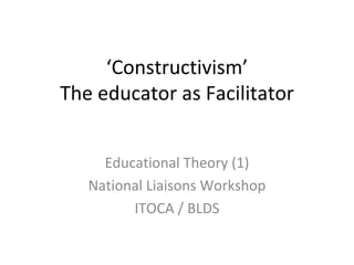 ‘ Constructivism’ The educator as Facilitator Educational Theory (1) National Liaisons Workshop ITOCA / BLDS 