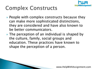    People with complex constructs because they
    can make more sophisticated distinctions,
    they are considered and have also known to
    be better communicators.
   The perception of an individual is shaped by
    the culture, family, social groups and
    education. These practices have known to
    shape the perception of a person.




                               www.HelpWithAssignment.com
 