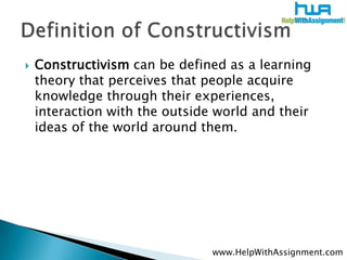    Constructivism can be defined as a learning
    theory that perceives that people acquire
    knowledge through their experiences,
    interaction with the outside world and their
    ideas of the world around them.




                                www.HelpWithAssignment.com
 