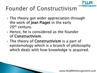    The theory got wider appreciation through
    the work of Jean Piaget in the early
    20th century.
   Hence, he is considered as the founder
    of Constructivism.
   The theory of Constructivism is a part of
    epistemology which is a branch of philosophy
    which deals with how knowledge is acquired.




                               www.HelpWithAssignment.com
 