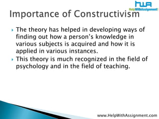    The theory has helped in developing ways of
    finding out how a person’s knowledge in
    various subjects is acquired and how it is
    applied in various instances.
   This theory is much recognized in the field of
    psychology and in the field of teaching.




                                www.HelpWithAssignment.com
 