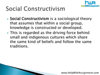    Social Constructivism is a sociological theory
    that assumes that within a social group,
    knowledge is constructed or developed.
   This is regarded as the driving force behind
    small and indigenous cultures which share
    the same kind of beliefs and follow the same
    traditions.




                                www.HelpWithAssignment.com
 