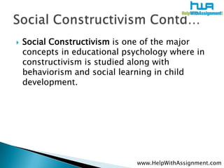    Social Constructivism is one of the major
    concepts in educational psychology where in
    constructivism is studied along with
    behaviorism and social learning in child
    development.




                               www.HelpWithAssignment.com
 