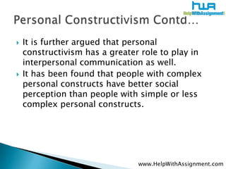    It is further argued that personal
    constructivism has a greater role to play in
    interpersonal communication as well.
   It has been found that people with complex
    personal constructs have better social
    perception than people with simple or less
    complex personal constructs.




                                www.HelpWithAssignment.com
 
