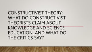 CONSTRUCTIVIST THEORY:
WHAT DO CONSTRUCTIVIST
THEORISTS CLAIM ABOUT
KNOWLEDGE AND SCIENCE
EDUCATION, AND WHAT DO
THE CRITICS SAY?
 