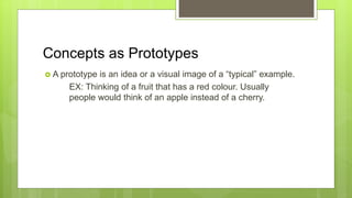 Concepts as Prototypes
 A prototype is an idea or a visual image of a “typical” example.
EX: Thinking of a fruit that has a red colour. Usually
people would think of an apple instead of a cherry.
 