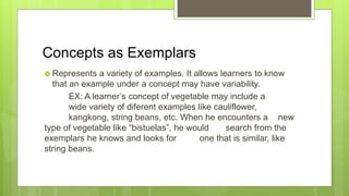 Concepts as Exemplars
 Represents a variety of examples. It allows learners to know
that an example under a concept may have variability.
EX: A learner’s concept of vegetable may include a
wide variety of diferent examples like cauliflower,
kangkong, string beans, etc. When he encounters a new
type of vegetable like “bistuelas”, he would search from the
exemplars he knows and looks for one that is similar, like
string beans.
 