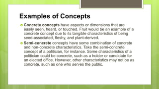 Examples of Concepts
 Concrete concepts have aspects or dimensions that are
easily seen, heard, or touched. Fruit would be an example of a
concrete concept due to its tangible characteristics of being
seed-associated, fleshy, and plant-derived.
 Semi-concrete concepts have some combination of concrete
and non-concrete characteristics. Take the semi-concrete
concept of a politician, for instance. Some characteristics of a
politician could be concrete, such as a holder or candidate for
an elected office. However, other characteristics may not be as
concrete, such as one who serves the public.
 