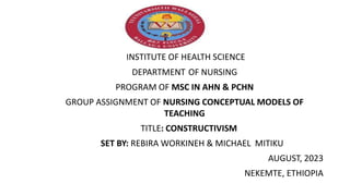 INSTITUTE OF HEALTH SCIENCE
DEPARTMENT OF NURSING
PROGRAM OF MSC IN AHN & PCHN
GROUP ASSIGNMENT OF NURSING CONCEPTUAL MODELS OF
TEACHING
TITLE: CONSTRUCTIVISM
SET BY: REBIRA WORKINEH & MICHAEL MITIKU
AUGUST, 2023
NEKEMTE, ETHIOPIA
 