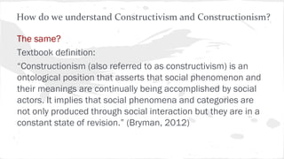 The same?
Textbook definition:
“Constructionism (also referred to as constructivism) is an
ontological position that asserts that social phenomenon and
their meanings are continually being accomplished by social
actors. It implies that social phenomena and categories are
not only produced through social interaction but they are in a
constant state of revision.” (Bryman, 2012)
How do we understand Constructivism and Constructionism?
 