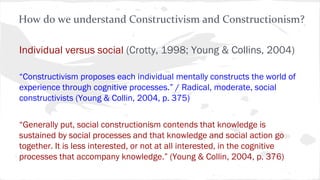 Individual versus social (Crotty, 1998; Young & Collins, 2004)
“Constructivism proposes each individual mentally constructs the world of
experience through cognitive processes.” / Radical, moderate, social
constructivists (Young & Collin, 2004, p. 375)
“Generally put, social constructionism contends that knowledge is
sustained by social processes and that knowledge and social action go
together. It is less interested, or not at all interested, in the cognitive
processes that accompany knowledge.” (Young & Collin, 2004, p. 376)
How do we understand Constructivism and Constructionism?
 