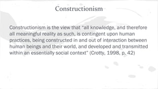 Constructionism
Constructionism is the view that “all knowledge, and therefore
all meaningful reality as such, is contingent upon human
practices, being constructed in and out of interaction between
human beings and their world, and developed and transmitted
within an essentially social context” (Crotty, 1998, p. 42)
 
