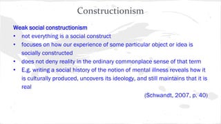 Constructionism
Weak social constructionism
• not everything is a social construct
• focuses on how our experience of some particular object or idea is
socially constructed
• does not deny reality in the ordinary commonplace sense of that term
• E.g. writing a social history of the notion of mental illness reveals how it
is culturally produced, uncovers its ideology, and still maintains that it is
real
(Schwandt, 2007, p. 40)
 