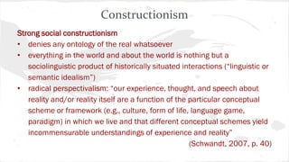 Constructionism
Strong social constructionism
• denies any ontology of the real whatsoever
• everything in the world and about the world is nothing but a
sociolinguistic product of historically situated interactions (“linguistic or
semantic idealism”)
• radical perspectivalism: “our experience, thought, and speech about
reality and/or reality itself are a function of the particular conceptual
scheme or framework (e.g., culture, form of life, language game,
paradigm) in which we live and that different conceptual schemes yield
incommensurable understandings of experience and reality”
(Schwandt, 2007, p. 40)
 