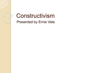 Constructivism 
Presented by Ernie Vela 
 
