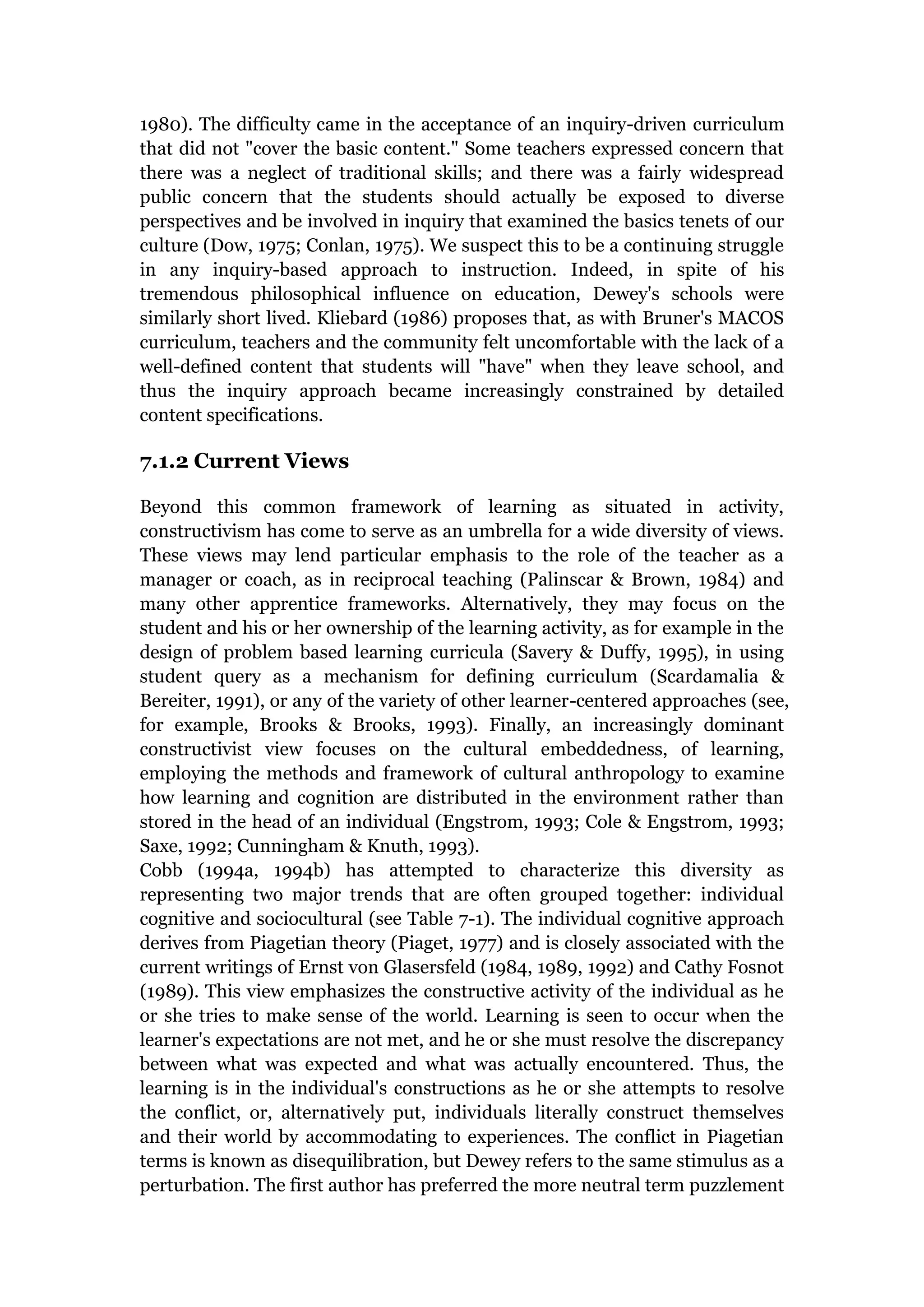 1980). The difficulty came in the acceptance of an inquiry-driven curriculum
that did not "cover the basic content." Some teachers expressed concern that
there was a neglect of traditional skills; and there was a fairly widespread
public concern that the students should actually be exposed to diverse
perspectives and be involved in inquiry that examined the basics tenets of our
culture (Dow, 1975; Conlan, 1975). We suspect this to be a continuing struggle
in any inquiry-based approach to instruction. Indeed, in spite of his
tremendous philosophical influence on education, Dewey's schools were
similarly short lived. Kliebard (1986) proposes that, as with Bruner's MACOS
curriculum, teachers and the community felt uncomfortable with the lack of a
well-defined content that students will "have" when they leave school, and
thus the inquiry approach became increasingly constrained by detailed
content specifications.

7.1.2 Current Views

Beyond this common framework of learning as situated in activity,
constructivism has come to serve as an umbrella for a wide diversity of views.
These views may lend particular emphasis to the role of the teacher as a
manager or coach, as in reciprocal teaching (Palinscar & Brown, 1984) and
many other apprentice frameworks. Alternatively, they may focus on the
student and his or her ownership of the learning activity, as for example in the
design of problem based learning curricula (Savery & Duffy, 1995), in using
student query as a mechanism for defining curriculum (Scardamalia &
Bereiter, 1991), or any of the variety of other learner-centered approaches (see,
for example, Brooks & Brooks, 1993). Finally, an increasingly dominant
constructivist view focuses on the cultural embeddedness, of learning,
employing the methods and framework of cultural anthropology to examine
how learning and cognition are distributed in the environment rather than
stored in the head of an individual (Engstrom, 1993; Cole & Engstrom, 1993;
Saxe, 1992; Cunningham & Knuth, 1993).
Cobb (1994a, 1994b) has attempted to characterize this diversity as
representing two major trends that are often grouped together: individual
cognitive and sociocultural (see Table 7-1). The individual cognitive approach
derives from Piagetian theory (Piaget, 1977) and is closely associated with the
current writings of Ernst von Glasersfeld (1984, 1989, 1992) and Cathy Fosnot
(1989). This view emphasizes the constructive activity of the individual as he
or she tries to make sense of the world. Learning is seen to occur when the
learner's expectations are not met, and he or she must resolve the discrepancy
between what was expected and what was actually encountered. Thus, the
learning is in the individual's constructions as he or she attempts to resolve
the conflict, or, alternatively put, individuals literally construct themselves
and their world by accommodating to experiences. The conflict in Piagetian
terms is known as disequilibration, but Dewey refers to the same stimulus as a
perturbation. The first author has preferred the more neutral term puzzlement
 